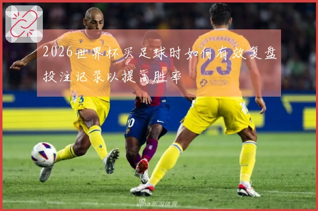 2026世界杯买足球时如何有效复盘投注记录以提高胜率